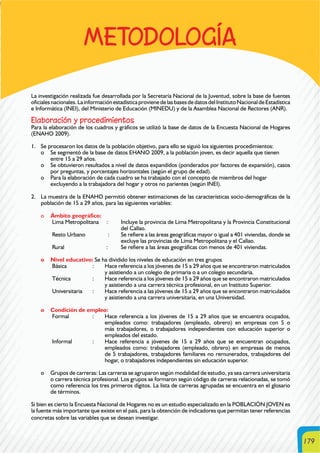179
METODOLOGÍA
La investigación realizada fue desarrollada por la Secretaría Nacional de la Juventud, sobre la base de fuentes
oficialesnacionales.LainformaciónestadísticaprovienedelasbasesdedatosdelInstitutoNacionaldeEstadística
e Informática (INEI), del Ministerio de Educación (MINEDU) y de la Asamblea Nacional de Rectores (ANR).
Elaboración y procedimientos
Para la elaboración de los cuadros y gráficos se utilizó la base de datos de la Encuesta Nacional de Hogares
(ENAHO 2009).
1. Se procesaron los datos de la población objetivo, para ello se siguió los siguientes procedimientos:
o Se segmentó de la base de datos EHANO 2009, a la población joven, es decir aquella que tienen
entre 15 a 29 años.
o Se obtuvieron resultados a nivel de datos expandidos (ponderados por factores de expansión), casos
por preguntas, y porcentajes horizontales (según el grupo de edad).
o Para la elaboración de cada cuadro se ha trabajado con el concepto de miembros del hogar
excluyendo a la trabajadora del hogar y otros no parientes (según INEI).
2. La muestra de la ENAHO permitió obtener estimaciones de las características socio-demográficas de la
población de 15 a 29 años, para las siguientes variables:
o Ámbito geográfico:
Lima Metropolitana : Incluye la provincia de Lima Metropolitana y la Provincia Constitucional
del Callao.
Resto Urbano : Se refiere a las áreas geográficas mayor o igual a 401 viviendas, donde se
excluye las provincias de Lima Metropolitana y el Callao.
Rural : Se refiere a las áreas geográficas con menos de 401 viviendas.
o Nivel educativo: Se ha dividido los niveles de educación en tres grupos
Básica : Hace referencia a los jóvenes de 15 a 29 años que se encontraron matriculados
y asistiendo a un colegio de primaria o a un colegio secundaria.
Técnica : Hace referencia a los jóvenes de 15 a 29 años que se encontraron matriculados
y asistiendo a una carrera técnica profesional, en un Instituto Superior.
Universitaria : Hace referencia a las jóvenes de 15 a 29 años que se encontraron matriculados
y asistiendo a una carrera universitaria, en una Universidad.
o Condición de empleo:
Formal : Hace referencia a los jóvenes de 15 a 29 años que se encuentra ocupados,
empleados como: trabajadores (empleado, obrero) en empresas con 5 o
más trabajadores, o trabajadores independientes con educación superior o
empleados del estado.
Informal : Hace referencia a jóvenes de 15 a 29 años que se encuentran ocupados,
empleados como: trabajadores (empleado, obrero) en empresas de menos
de 5 trabajadores, trabajadores familiares no remunerados, trabajadores del
hogar, o trabajadores independientes sin educación superior.
o Grupos de carreras: Las carreras se agruparon según modalidad de estudio, ya sea carrera universitaria
o carrera técnica profesional. Los grupos se formaron según código de carreras relacionadas, se tomó
como referencia los tres primeros dígitos. La lista de carreras agrupadas se encuentra en el glosario
de términos.
Si bien es cierto la Encuesta Nacional de Hogares no es un estudio especializado en la POBLACIÓN JOVEN es
la fuente más importante que existe en el país, para la obtención de indicadores que permitan tener referencias
concretas sobre las variables que se desean investigar.
 