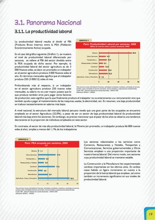 19
3.1. Panorama Nacional
3.1.1. La productividad laboral
La productividad laboral resulta al dividir el PBI
(Producto Bruto Interno) entre la PEA (Población
Económicamente Activa) ocupada.
En el caso del gráfico siguiente (Gráfico 1), se muestra
el nivel de productividad laboral diferenciado por
sectores, se refiere al PBI del sector dividido entre
la PEA ocupada de dicho sector. Por ejemplo, la
productividad laboral del sector agricultura es de 3
000 Nuevos soles, es decir, en promedio un trabajador
en el sector agricultura produce 3 000 Nuevos soles al
año. En términos mensuales significa que el trabajador
produce 250 (3 000/12) soles al mes.
Profundizando más al respecto, si un trabajador
en el sector agricultura produce 250 nuevos soles
mensuales, su salario no va a ser mayor, puesto que lo
que produce también sirve para pagar otros factores
de producción; esto significa que lo que finalmente produce el trabajador no va enteramente a su remuneración sino que
también ayuda a pagar el mantenimiento de las máquinas usadas, la electricidad, etc. En resumen, una baja productividad
se traduce necesariamente en salarios más bajos.
A nivel nacional, la estructura del mercado laboral peruano revela que una gran parte de los ocupados se encuentra
empleado en el sector Agricultura (32,0%), a pesar de ser un sector de baja productividad laboral (la productividad
laboral más baja entre los sectores). Sin embargo, es preciso mencionar que al pasar de los años se observa una tendencia
decreciente en la proporción de individuos empleados en este sector.
En contraste, el sector de más alta productividad laboral, la Minería (en promedio, un trabajador produce 66 800 nuevos
soles al año), emplea a menos del 1,1% de los trabajadores
Los sectores relacionados a los servicios como
Comercio, Restaurantes y Hoteles, Transportes y
Comunicaciones, Servicios gubernamentales y Otros
Servicios emplean a una proporción importante de
nuestra fuerza laboral. Del mismo modo, son sectores
cuya productividad laboral se mantiene estable.
La Construcción y la Manufactura han experimentado
cambios importantes en los últimos años. En ambos
casos habido un ligero incremento en cuanto a la
proporción de la fuerza laboral que emplean, así como
también un incremento significativo en sus niveles de
productividad laboral.
Otros servicios incluye intermediación financiera, actividades inmobiliarias, enseñanza, actividades de servicios
sociales y salud, actividades de servicio comunitario, servicio doméstico y organizaciones extraterritoriales.
Fuente: INEI - Dirección Nacional de Cuentas Nacionales – ENAHO 2009
Elaboración SENAJU – DINDES.
Otros servicios incluye intermediación financiera, actividades inmobiliarias, enseñanza, actividades de servicios
socialesysalud,actividadesdeserviciocomunitario,serviciodomésticoyorganizacionesextraterritoriales.
Fuente: INEI - Dirección Nacional de Cuentas Nacionales – ENAHO 2009
Elaboración SENAJU – DINDES.
 