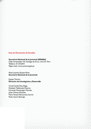 2
Guía de Orientación de Estudios
Secretaría Nacional de la Juventud (SENAJU)
Calle Compostela 142, Santiago de Surco, Lima 33, Perú
Teléfono: 01-2722441
Página web: www.juventud.gob.pe
Álvaro Juanito Quispe Pérez
Secretario Nacional de la Juventud
Equipo Técnico
Direccion de Investigacion y Desarrollo
Úrsula Cecilia Silva Aliaga
Elizabeth Maldonado Peceros
Fernando Montenegro Marcelo
Johan Chávez Sifuentes
María Teresa Marticorena Cerrón
Paulo Leturia Quiroga
 