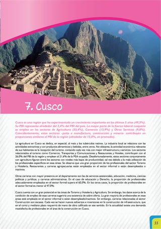55
7. Cusco
Cusco es una región que ha experimentado un crecimiento importante en los últimos 5 años (49,3%).
Su PBI representa alrededor del 2,4% del PBI del país. La mayor parte de la fuerza laboral cusqueña
se emplea en los sectores de Agricultura (53,4%), Comercio (13,9%) y Otros Servicios (9,8%).
Coincidentemente, estos sectores –junto a manufactura, construcción y minería- contribuyen en
proporciones similares al PBI de la región (alrededor de 12,0%, en promedio).
La agricultura en Cusco se dedica, en especial, al maíz y los tubérculos nativos. La industria local se relaciona con las
actividades extractivas y con productos alimenticios y bebidas, entre otros. No obstante, la actividad económica relevante
de sus habitantes es la recepción del turismo, contando cada vez más con mejor infraestructura y servicios. Los sectores
relacionados al turismo como Comercio, Transportes y Comunicaciones y Restaurantes y Hoteles, contribuyen con el
26,0% del PBI de la región y emplean al 21,6% de la PEA ocupada. Desafortunadamente, estos sectores conjuntamente
con agricultura figuran entre los sectores con niveles más bajos de productividad, tal vez debido a la mala utilización de
los profesionales específicos en esas áreas. Se observa que una gran proporción de los profesionales del sector Turismo
y Hotelería, Restaurantes y carreras agropecuarias están empleados en el sector informal o están desempleados o
inactivos.
Otras carreras con mayor presencia en el departamento son las de servicios asistenciales, educación, medicina, ciencias
políticas y jurídicas, y carreras administrativas. En el caso de educación y Derecho, la proporción de profesionales
adecuadamente empleados en el sector formal supera el 60,0%. En los otros casos, la proporción de profesionales en
el sector formal es menor al 47,0%.
Cusco cuenta con un gran potencial en las áreas de Turismo y Hotelería y Agricultura. Sin embargo, los datos acerca de la
condición de empleo de esas carreras sugeriría una existencia de sobre oferta. La gran mayoría de profesionales en esas
áreas está empleada en el sector informal o están desempleado/inactivos. Sin embargo, carreras relacionadas al sector
Construcción son escasas. Cada vez se hacen nuevos esfuerzos e inversiones en la construcción de infraestructura, que
en el corto y mediano plazo requerirá de mano de obra calificada en ese sentido. En la actualidad existe una demanda
insatisfecha de profesionales en el área de la construcción en Cusco.
 