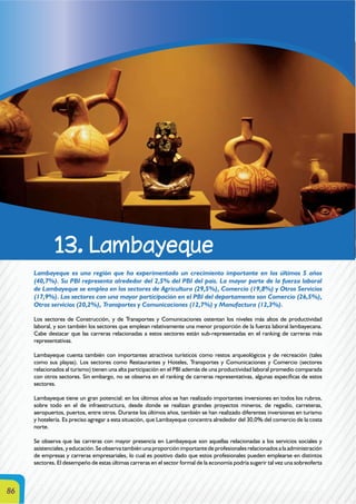 86
13. Lambayeque
Lambayeque es una región que ha experimentado un crecimiento importante en los últimos 5 años
(40,7%). Su PBI representa alrededor del 2,5% del PBI del país. La mayor parte de la fuerza laboral
de Lambayeque se emplea en los sectores de Agricultura (29,5%), Comercio (19,8%) y Otros Servicios
(17,9%). Los sectores con una mayor participación en el PBI del departamento son Comercio (26,5%),
Otros servicios (20,2%), Transportes y Comunicaciones (12,7%) y Manufactura (12,3%).
Los sectores de Construcción, y de Transportes y Comunicaciones ostentan los niveles más altos de productividad
laboral, y son también los sectores que emplean relativamente una menor proporción de la fuerza laboral lambayecana.
Cabe destacar que las carreras relacionadas a estos sectores están sub-representadas en el ranking de carreras más
representativas.
Lambayeque cuenta también con importantes atractivos turísticos como restos arqueológicos y de recreación (tales
como sus playas). Los sectores como Restaurantes y Hoteles, Transportes y Comunicaciones y Comercio (sectores
relacionados al turismo) tienen una alta participación en el PBI además de una productividad laboral promedio comparada
con otros sectores. Sin embargo, no se observa en el ranking de carreras representativas, algunas específicas de estos
sectores.
Lambayeque tiene un gran potencial: en los últimos años se han realizado importantes inversiones en todos los rubros,
sobre todo en el de infraestructura, desde donde se realizan grandes proyectos mineros, de regadío, carreteras,
aeropuertos, puertos, entre otros. Durante los últimos años, también se han realizado diferentes inversiones en turismo
y hotelería. Es preciso agregar a esta situación, que Lambayeque concentra alrededor del 30,0% del comercio de la costa
norte.
Se observa que las carreras con mayor presencia en Lambayeque son aquellas relacionadas a los servicios sociales y
asistenciales, y educación. Se observa también una proporción importante de profesionales relacionados a la administración
de empresas y carreras empresariales, lo cual es positivo dado que estos profesionales pueden emplearse en distintos
sectores. El desempeño de estas últimas carreras en el sector formal de la economía podría sugerir tal vez una sobreoferta
 