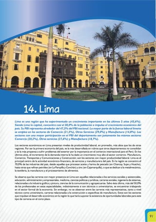 91
14. Lima
Lima es una región que ha experimentado un crecimiento importante en los últimos 5 años (43,6%).
Siendo Lima la capital, concentra casi el 30,0% de la población e impulsa el crecimiento económico del
país. Su PBI representa alrededor del 47,3% del PBI nacional. La mayor parte de la fuerza laboral limeña
se emplea en los sectores de Comercio (21,5%), Otros Servicios (29,0%) y Manufactura (14,8%). Los
sectores con una mayor participación en el PBI del departamento son justamente los mismos sectores
Comercio (20,2%), Otros servicios (27,6%) y Manufactura (18,7%).
Los sectores económicos en Lima presentan niveles de productividad laboral, en promedio, más altos que los de otras
regiones. Por ser la primera economía del país, es la más desarrollada en rubros que otros departamentos no consolidan
y es la más propensa a sufrir problemas del exterior por la importancia en el comercio internacional para el Perú. En los
últimos años, el incremento de la demanda interna le ha dado un crecimiento muy alto al sector comercio. Manufactura,
Comercio, Transportes y Comunicaciones y Construcción; son los sectores con mayor productividad laboral. Lima es el
principal centro de la actividad económico-financiera, de servicios y manufacturera del país. En la región se concentra el
70,0% de las industrias del país, desde aquellas que procesan aceite y harina de pescado (en Chancay, Supe y Huacho),
hasta otras que refinan petróleo (en La Pampilla y Conchán) y zinc (en Cajamarquilla), o que se dedican a la metalmecánica,
la textilería, la manufactura y el procesamiento de alimentos.
Se observa que las carreras con mayor presencia en Lima son aquellas relacionadas a los servicios sociales y asistenciales,
educación, administración y empresariales, medicina, ciencias políticas y jurídicas, carreras sociales, ingeniería de sistemas,
relacionadas a la industria gráfica y pintura, ciencias de la comunicación y agropecuarias. Salvo ésta última, más del 50,0%
de los profesionales en estas especialidades, indistintamente si son técnicos o universitarios, se encuentran trabajando
en el sector formal de la economía. Sin embargo, no se observan entre las carreras más representativas, tanto a nivel
técnico como universitario, carreras relacionadas a la construcción o especificas de manufactura. Estos son los sectores
que impulsan el desarrollo económico en la región lo que haría suponer la existencia de oportunidades laborales para este
tipo de carreras en el corto plazo.
 