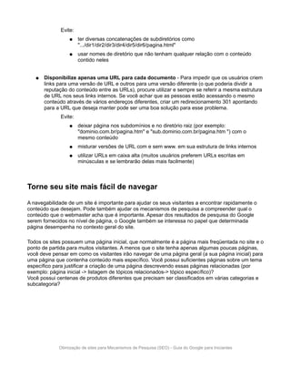 Evite:
                  ●    ter diversas concatenações de subdiretórios como
                       ".../dir1/dir2/dir3/dir4/dir5/dir6/pagina.html"
                  ●    usar nomes de diretório que não tenham qualquer relação com o conteúdo
                       contido neles


   ●   Disponibilize apenas uma URL para cada documento - Para impedir que os usuários criem
       links para uma versão de URL e outros para uma versão diferente (o que poderia dividir a
       reputação do conteúdo entre as URLs), procure utilizar e sempre se referir a mesma estrutura
       de URL nos seus links internos. Se você achar que as pessoas estão acessando o mesmo
       conteúdo através de vários endereços diferentes, criar um redirecionamento 301 apontando
       para a URL que deseja manter pode ser uma boa solução para esse problema.
              Evite:
                  ●    deixar página nos subdomínios e no diretório raiz (por exemplo:
                       "dominio.com.br/pagina.htm" e "sub.dominio.com.br/pagina.htm ") com o
                       mesmo conteúdo
                  ●    misturar versões de URL com e sem www. em sua estrutura de links internos
                  ●    utilizar URLs em caixa alta (muitos usuários preferem URLs escritas em
                       minúsculas e se lembrarão delas mais facilmente)



Torne seu site mais fácil de navegar

A navegabilidade de um site é importante para ajudar os seus visitantes a encontrar rapidamente o
conteúdo que desejam. Pode também ajudar os mecanismos de pesquisa a compreender qual o
conteúdo que o webmaster acha que é importante. Apesar dos resultados de pesquisa do Google
serem fornecidos no nível de página, o Google também se interessa no papel que determinada
página desempenha no contexto geral do site.

Todos os sites possuem uma página inicial, que normalmente é a página mais freqüentada no site e o
ponto de partida para muitos visitantes. A menos que o site tenha apenas algumas poucas páginas,
você deve pensar em como os visitantes irão navegar de uma página geral (a sua página inicial) para
uma página que contenha conteúdo mais específico. Você possui suficientes páginas sobre um tema
específico para justificar a criação de uma página descrevendo essas páginas relacionadas (por
exemplo: página inicial -> listagem de tópicos relacionados-> tópico específico)?
Você possui centenas de produtos diferentes que precisam ser classificados em várias categorias e
subcategoria?




             Otimização de sites para Mecanismos de Pesquisa (SEO) - Guia do Google para Iniciantes
 