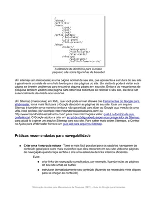 A estrutura de diretórios para o nosso
                               pequeno site sobre figurinhas de beisebol

Um sitemap (em minúsculas) é uma página normal de seu site, que apresenta a estrutura do seu site
e geralmente consiste de uma lista hierárquica das páginas do site. Um visitante poderá visitar esta
página se tiverem problemas para encontrar alguma página em seu site. Embora os mecanismos de
pesquisa também visitem esta página para obter boa cobertura ao rastrear o seu site, ela deve ser
essencialmente destinada aos usuários.

Um Sitemap (maiúsculas) em XML, que você pode enviar através das Ferramentas do Google para
Webmaster, torna mais fácil para o Google descobrir as páginas de seu site. Usar um arquivo
Sitemap é também uma maneira (embora não garantida) para dizer ao Google qual versão de uma
URL você prefere (por exemplo: http://brandonsbaseballcards.com/ ou
http://www.brandonsbaseballcards.com/; para mais informações visite: qual é o domínio de sua
preferência). O Google ajudou a criar um script de código aberto (open source) gerador de Sitemap
para ajudá-lo a gerar um arquivo Sitemap para seu site. Para saber mais sobre Sitemaps, a Central
de Ajuda para Webmaster fornece um guia útil para arquivos Sitemap.



Práticas recomendadas para navegabilidade

   ●   Criar uma hierarquia natura - Torne o mais fácil possível para os usuários navegarem do
       conteúdo geral para outro mais específico que eles procuram em seu site. Adicione páginas
       de navegação quando faça sentido e crie uma estrutura de links internos eficientes.
              Evite:
                  ●    criar links de navegação complicados, por exemplo, ligando todas as páginas
                       do seu site umas às outras
                  ●    estruturar demasiadamente seu conteúdo (fazendo-se necessário vinte cliques
                       para se chegar ao conteúdo)




             Otimização de sites para Mecanismos de Pesquisa (SEO) - Guia do Google para Iniciantes
 
