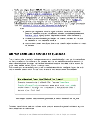 ●   Tenha uma página de erro 404 útil - Usuários ocasionalmente chegarão a uma página que
       não existe em seu site, quer por terem seguido um link quebrado ou por escreverem a URL
       errada. Ter uma página de erro 404 personalizada que gentilmente fornece aos usuários uma
       página alternativa no site pode melhorar significativamente a experiência do usuário. Sua
       página de erro 404 poderia ter um link de volta para a sua página inicial e também fornecer
       links populares ou relacionados ao conteúdo do seu site. O Google fornece o widget 404
       [inglês] para que você possa incorporar em suas páginas de erro 404, que fornece
       automaticamente muitas características úteis. Você também pode usar o Google Webmaster
       Tools para encontrar as causas de URLs retornando erro 404 [inglês].
              Evite:
                  ●    permitir que páginas de erro 404 sejam indexadas pelos mecanismos de
                       pesquisa (certifique-se que o seu servidor web está configurado para retornar
                       status HTTP 404 [inglês] quando páginas inexistentes forem solicitadas.)
                  ●    fornecer apenas uma mensagem vaga como "Não encontrado" ou "Erro 404",
                       ou não fornecer uma página de erro 404
                  ●    usar um estilo para a sua página de erro 404 que não seja coerente com o resto
                       do seu site




Ofereça conteúdo e serviços de qualidade
Criar conteúdo útil e atraente irá provavelmente exercer maior influencia no seu site do que qualquer
um dos outros fatores discutidos aqui. Os usuários reconhecem conteúdo de qualidade quando o
vêem e é provável que o queiram compartilhar com outros usuários. Isso pode ocorrer através de
blogs, redes sociais, e-mails, fóruns, ou outros meios.
Buzz orgânico ou propaganda boca-a-boca é o que ajuda a construir a reputação do seu site tanto
com os usuários quanto com o Google e isso raramente vem sem conteúdo de qualidade.




         Um blogger encontra o seu conteúdo, gosta dele, e então o referencia em um post



Embora o conteúdo que você cria pode ser sobre qualquer assunto imaginável, aqui estão algumas
das práticas mais recomendadas:


             Otimização de sites para Mecanismos de Pesquisa (SEO) - Guia do Google para Iniciantes
 