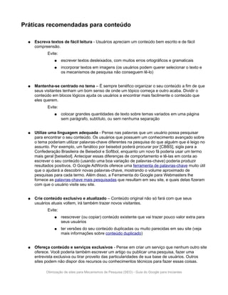 Práticas recomendadas para conteúdo

  ●   Escreva textos de fácil leitura - Usuários apreciam um conteúdo bem escrito e de fácil
      compreensão.
            Evite:
                 ●   escrever textos desleixados, com muitos erros ortográficos e gramaticais
                 ●   incorporar textos em imagens (os usuários podem querer selecionar o texto e
                     os mecanismos de pesquisa não conseguem lê-lo)


  ●   Mantenha-se centrado no tema – É sempre benéfico organizar o seu conteúdo a fim de que
      seus visitantes tenham um bom senso de onde um tópico começa e outro acaba. Dividir o
      conteúdo em blocos lógicos ajuda os usuários a encontrar mais facilmente o conteúdo que
      eles querem.
            Evite:
                 ●   colocar grandes quantidades de texto sobre temas variados em uma página
                     sem parágrafo, subtítulo, ou sem nenhuma separação


  ●   Utilize uma linguagem adequada - Pense nas palavras que um usuário possa pesquisar
      para encontrar o seu conteúdo. Os usuários que possuem um conhecimento avançado sobre
      o tema poderiam utilizar palavras-chave diferentes na pesquisa do que alguém que é leigo no
      assunto. Por exemplo, um fanático por beisebol poderá procurar por [CBBS], sigla para a
      Confederação Brasileira de Beisebol e Softbol, enquanto um novo fã poderia usar um termo
      mais geral [beisebol]. Antecipar essas diferenças de comportamento e tê-las em conta ao
      escrever o seu conteúdo (usando uma boa variação de palavras-chave) poderia produzir
      resultados positivos. O Google AdWords oferece uma ferramenta de palavras-chave muito útil
      que o ajudará a descobrir novas palavras-chave, mostrando o volume aproximado de
      pesquisas para cada termo. Além disso, a Ferramenta do Google para Webmasters lhe
      fornece as palavras-chave mais pesquisadas que resultam em seu site, e quais delas fizeram
      com que o usuário visite seu site.


  ●   Crie conteúdo exclusivo e atualizado – Conteúdo original não só fará com que seus
      usuários atuais voltem, irá também trazer novos visitantes.
            Evite:
                 ●   reescrever (ou copiar) conteúdo existente que vai trazer pouco valor extra para
                     seus usuários
                 ●   ter versões do seu conteúdo duplicadas ou muito parecidas em seu site (veja
                     mais informações sobre conteúdo duplicado)


  ●   Ofereça conteúdo e serviços exclusivos - Pense em criar um serviço que nenhum outro site
      oferece. Você poderia também escrever um artigo ou publicar uma pesquisa, fazer uma
      entrevista exclusiva ou tirar proveito das particularidades de sua base de usuários. Outros
      sites podem não dispor dos recursos ou conhecimentos técnicos para fazer essas coisas.

            Otimização de sites para Mecanismos de Pesquisa (SEO) - Guia do Google para Iniciantes
 