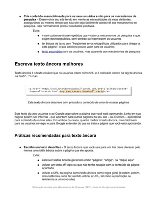 ●   Crie conteúdo essencialmente para os seus usuários e não para os mecanismos de
       pesquisa – Desenvolva seu site tendo em mente as necessidades de seus visitantes,
       assegurando ao mesmo tempo que seu site seja facilmente acessível aos mecanismos de
       pesquisa. Isso normalmente produz resultados positivos.
              Evite:
                  ●    inserir palavras-chave repetidas que visam os mecanismos de pesquisa e que
                       sejam desnecessárias, sem sentido ou incomodem os usuários
                  ●    ter blocos de texto com "freqüentes erros ortográficos utilizados para chegar a
                       esta página", o que adiciona pouco valor para os usuários
                  ●    texto escondido para os usuários, mas aparente aos mecanismos de pesquisa



Escreva texto âncora melhores
Texto âncora é o texto clicável que os usuários vêem como link, e é colocado dentro da tag de âncora
<a href="..."></ a>.




          Este texto âncora descreve com precisão o conteúdo de uma de nossas páginas


Este texto diz aos usuários e ao Google algo sobre a página que você está apontando. Links em sua
página podem ser internos - que apontam para outras páginas do seu site - ou externos – apontando
para conteúdo de outros sites. Em ambos os casos, quanto melhor o texto âncora, mais fácil será
para os usuários navegar e para Google entender do que se trata a página que você está apontando.



Práticas recomendadas para texto âncora

   ●   Escolha um texto descritivo - O texto âncora que você usa para um link deve oferecer pelo
       menos uma idéia básica sobre a página que ele aponta.
              Evite:
                  ●    escrever textos âncora genéricos como "página", "artigo", ou "clique aqui"
                  ●    utilizar um texto off-topic ou que não tenha relação com o conteúdo da página
                       apontada
                  ●    utilizar a URL da página como texto âncora como regra geral (existem, porém,
                       circunstâncias onde faz sentido utilizar a URL, tal como a promoção ou
                       referencia a um novo site)

             Otimização de sites para Mecanismos de Pesquisa (SEO) - Guia do Google para Iniciantes
 