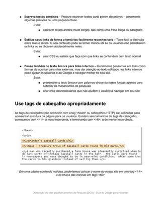 ●   Escreva textos concisos – Procure escrever textos curto porém descritivos – geralmente
       algumas palavras ou uma pequena frase.
             Evite:
                  ●   escrever textos âncora muito longos, tais como uma frase longa ou parágrafo


   ●   Estilize seus links de forma a torná-los facilmente reconhecíveis – Torne fácil a distinção
       entre links e textos. O seu conteúdo pode se tornar menos útil se os usuários não perceberem
       os links ou se clicarem acidentalmente neles.
             Evite:
                  ●   usar CSS ou estilos que faça com que links se confundam com texto normal


   ●   Pense também no texto âncora para links internos – Geralmente pensamos em links como
       formas de apontar para sites externos, mas dar atenção ao texto utilizado nos links internos
       pode ajudar os usuários e ao Google a navegar melhor no seu site.
             Evite:
                  ●   preeencher o texto âncora com palavras-chave ou frases longas apenas para
                      ludibriar os mecanismos de pesquisa
                  ●   criar links desnecessários que não ajudem o usuário a navegar em seu site



Use tags de cabeçalho apropriadamente
As tags de cabeçalho (não confundir com a tag <head> ou cabeçalhos HTTP) são utilizadas para
apresentar estrutura da página para os usuários. Existem seis tamanhos de tags de cabeçalho,
começando com <h1>, a mais importante, e terminando com <h6>, a de menor importância.




   Em uma página contendo notícias, poderíamos colocar o nome do nosso site em uma tag <h1>
                            e os títulos das notícias em tags <h2>




             Otimização de sites para Mecanismos de Pesquisa (SEO) - Guia do Google para Iniciantes
 