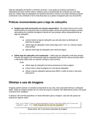 Tags de cabeçalho aumentam o tamanho da fonte, o que ajuda os usuários a perceber a
importância do texto contido nelas e colabora para a compreensão do conteúdo que vem logo
após ele. Utilizar tags de cabeçalhos de diversos tamanhos criando uma ordem hierárquica ajuda
a estruturar o seu conteúdo e torna mais fácil para os usuários navegarem pelo seu documento.


Práticas recomendadas para a tags de cabeçalho

   ●   Imagine que está escrevendo um resumo esquemático - Da mesma forma como você
       desenvolveria um esquema para um grande projeto, pense nos pontos principais e pontos
       secundários do conteúdo da página e decida em que posição utilizar adequadamente as
       tags de cabeçalho.
              Evite:
                  ●    colocar textos na tag de cabeçalho que não são úteis na definição da
                       estrutura da página
                  ●    utilizar tags de cabeçalho onde outras tags como <em> ou <strong> façam
                       mais sentido.
                  ●    alternar entre tags de cabeçalho sem nenhuma lógica


   ●   Utilize tags de cabeçalho com moderação – Utilize tags de cabeçalho onde faça sentido.
       Popular sua página com demasiadas tags de cabeçalho pode tornar a leitura do texto difícil
       e não deixa nítido onde um assunto começa e outro termina.
              Evite:
                  ●    utilizar tags de cabeçalho de forma excessiva em toda a página
                  ●    colocar todo o texto da página em uma tag de cabeçalho
                  ●    utilizar a tag de cabeçalho apenas para definir o estilo do texto e não para
                       estruturá-lo




Otimize o uso de imagens
Imagens podem parecer um simples componente do seu site, mas você pode otimizar a utilização
delas. Todas as imagens podem ter um nome de arquivo e atributo "alt" (alternativo) únicos, dos quais
você deve tirar vantagem.

O atributo "alt" permite especificar um texto alternativo para a imagem, caso ela não possa ser
exibida por alguma razão.




                          Nosso texto “alt” é uma breve descrição da imagem

             Otimização de sites para Mecanismos de Pesquisa (SEO) - Guia do Google para Iniciantes
 