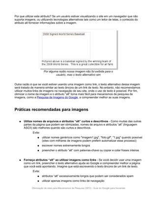 Por que utilizar este atributo? Se um usuário estiver visualizando o site em um navegador que não
suporta imagens, ou utilizando tecnologias alternativas tais como um leitor de telas, o conteúdo do
atributo alt fornecer informações sobre a imagem.




                        Por alguma razão nossa imagem não foi exibida para o
                                 usuário, mas o texto alternativo sim


Outra razão é que se você estiver usando uma imagem como link, o texto alternativo dessa imagem
será tratado de maneira similar ao texto âncora de um link de texto. No entanto, não recomendamos
utilizar muitos links de imagens na navegação de seu site, onde o uso de texto é possível. Por fim,
otimizar o nome da imagem e o atributo “alt” torna mais fácil para mecanismos de pesquisa de
imagens, como a Pesquisa de Imagens do Google, a compreender melhor as suas imagens.



Práticas recomendadas para imagens

   ●   Utilize nomes de arquivos e atributos “alt” curtos e descritivos - Como muitas das outras
       partes da página que podem ser otimizadas, nomes de arquivo e atributos “alt” (linguagem
       ASCII) são melhores quando são curtos e descritivos.
              Evite:
                  ●    utilizar nomes genéricos como "imagem1.jpg", "foto.gif", "1.jpg" quando possível
                       (sites com milhares de imagens podem preferir automatizar esse processo)
                  ●    escrever nomes extremamente longos
                  ●    preencher o atributo “alt” com palavras-chave ou copiar e colar frases inteiras


   ●   Forneça atributos “alt” ao utilizar imagens como links - Se você decidir usar uma imagem
       como um link, preencher o texto alternativo ajuda ao Google a compreender melhor a página
       que você está apontando. Imagine que está escrevendo o texto âncora de um link de texto.
              Evite:
                  ●    atributos “alt” excessivamente longos que podem ser considerados spam
                  ●    utilizar apenas imagens como links de navegação

             Otimização de sites para Mecanismos de Pesquisa (SEO) - Guia do Google para Iniciantes
 