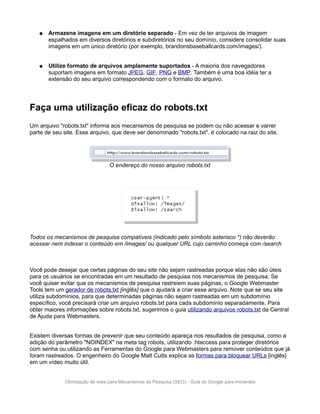 ●   Armazene imagens em um diretório separado - Em vez de ter arquivos de imagem
       espalhados em diversos diretórios e subdiretórios no seu domínio, considere consolidar suas
       imagens em um único diretório (por exemplo, brandonsbaseballcards.com/images/).


   ●   Utilize formato de arquivos amplamente suportados - A maioria dos navegadores
       suportam imagens em formato JPEG, GIF, PNG e BMP. Também é uma boa idéia ter a
       extensão do seu arquivo correspondendo com o formato do arquivo.




Faça uma utilização eficaz do robots.txt
Um arquivo "robots.txt" informa aos mecanismos de pesquisa se podem ou não acessar e varrer
parte de seu site. Esse arquivo, que deve ser denominado "robots.txt", é colocado na raiz do site.




                                 O endereço do nosso arquivo robots.txt




Todos os mecanismos de pesquisa compatíveis (indicado pelo símbolo asterisco *) não deverão
acessar nem indexar o conteúdo em /images/ ou qualquer URL cujo caminho começa com /search



Você pode desejar que certas páginas do seu site não sejam rastreadas porque elas não são úteis
para os usuários se encontradas em um resultado de pesquisa nos mecanismos de pesquisa. Se
você quiser evitar que os mecanismos de pesquisa rastreiem suas páginas, o Google Webmaster
Tools tem um gerador de robots.txt [inglês] que o ajudará a criar esse arquivo. Note que se seu site
utiliza subdomínios, para que determinadas páginas não sejam rastreadas em um subdomínio
específico, você precisará criar um arquivo robots.txt para cada subdomínio separadamente. Para
obter maiores informações sobre robots.txt, sugerimos o guia utilizando arquivos robots.txt da Central
de Ajuda para Webmasters.


Existem diversas formas de prevenir que seu conteúdo apareça nos resultados de pesquisa, como a
adição do parâmetro "NOINDEX" na meta tag robots, utilizando .htaccess para proteger diretórios
com senha ou utilizando as Ferramentas do Google para Webmasters para remover conteúdos que já
foram rastreados. O engenheiro do Google Matt Cutts explica as formas para bloquear URLs [inglês]
em um vídeo muito útil.


             Otimização de sites para Mecanismos de Pesquisa (SEO) - Guia do Google para Iniciantes
 