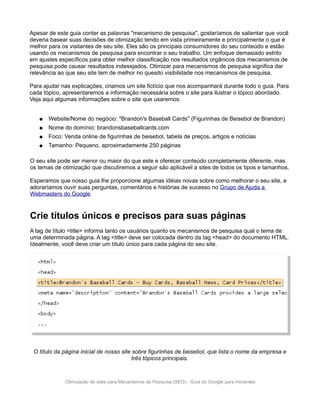 Apesar de este guia conter as palavras "mecanismo de pesquisa", gostaríamos de salientar que você
deveria basear suas decisões de otimização tendo em vista primeiramente e principalmente o que é
melhor para os visitantes de seu site. Eles são os principais consumidores do seu conteúdo e estão
usando os mecanismos de pesquisa para encontrar o seu trabalho. Um enfoque demasiado estrito
em ajustes específicos para obter melhor classificação nos resultados orgânicos dos mecanismos de
pesquisa pode causar resultados indesejados. Otimizar para mecanismos de pesquisa significa dar
relevância ao que seu site tem de melhor no quesito visibilidade nos mecanismos de pesquisa.

Para ajudar nas explicações, criamos um site fictício que nos acompanhará durante todo o guia. Para
cada tópico, apresentaremos a informação necessária sobre o site para ilustrar o tópico abordado.
Veja aqui algumas informações sobre o site que usaremos:


   ●   Website/Nome do negócio: "Brandon's Baseball Cards" (Figurinhas de Beisebol de Brandon)
   ●   Nome do domínio: brandonsbaseballcards.com
   ●   Foco: Venda online de figurinhas de beisebol, tabela de preços, artigos e notícias
   ●   Tamanho: Pequeno, aproximadamente 250 páginas

O seu site pode ser menor ou maior do que este e oferecer conteúdo completamente diferente, mas
os temas de otimização que discutiremos a seguir são aplicável a sites de todos os tipos e tamanhos.

Esperamos que nosso guia lhe proporcione algumas idéias novas sobre como melhorar o seu site, e
adoraríamos ouvir suas perguntas, comentários e histórias de sucesso no Grupo de Ajuda a
Webmasters do Google.


Crie títulos únicos e precisos para suas páginas
A tag de título <title> informa tanto os usuários quanto os mecanismos de pesquisa qual o tema de
uma determinada página. A tag <title> deve ser colocada dentro da tag <head> do documento HTML.
Idealmente, você deve criar um título único para cada página do seu site.




 O título da página inicial de nosso site sobre figurinhas de beisebol, que lista o nome da empresa e
                                          três tópicos principais.



             Otimização de sites para Mecanismos de Pesquisa (SEO) - Guia do Google para Iniciantes
 