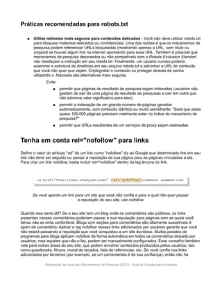 Práticas recomendadas para robots.txt

   ●   Utilize métodos mais seguros para conteúdos delicados - Você não deve utilizar robots.txt
       para bloquear materiais delicados ou confidenciais. Uma das razões é que os mecanismos de
       pesquisa podem referenciar URLs bloqueadas (mostrando apenas a URL, sem título ou
       snippet) se houver algum link na internet apontando para essa URL. Também é possível que
       mecanismos de pesquisa desonestos ou não compatíveis com o Robots Exclusion Standart
       não obedeçam a instrução em seu robots.txt. Finalmente, um usuário curioso poderia
       examinar a estrutura de diretórios em seu arquivo robots.txt e adivinhar a URL do conteúdo
       que você não quer que vejam. Criptografar o conteúdo ou proteger através de senha
       utilizando o .htaccess são alternativas mais seguras.
              Evite:
                  ●    permitir que páginas de resultado de pesquisa sejam indexadas (usuários não
                       gostam de sair de uma página de resultado de pesquisas e cair em outra que
                       não adicione valor significativo para eles)
                  ●    permitir a indexação de um grande número de páginas geradas
                       automaticamente, com conteúdo idêntico ou muito semelhante: "Será que estas
                       quase 100.000 páginas precisam realmente estar no índice do mecanismo de
                       pesquisa?"
                  ●    permitir que URLs resultantes de um serviços de proxy sejam rastreadas


Tenha em conta rel="nofollow" para links
Definir o valor do atributo "rel" de um link como "nofollow" diz ao Google que determinado link em seu
site não deve ser seguido ou passar a reputação da sua página para as páginas vinculadas a ela.
Para criar um link nofollow, basta incluir rel="nofollow" dentro da tag âncora do link.




       Se você aponta um link para um site que você não confia e para o qual não quer passar
                               a reputação do seu site, use nofollow


Quando isso seria útil? Se o seu site tem um blog onde os comentários são públicos, os links
presentes nesses comentários poderiam passar a sua reputação para páginas com as quais você
talvez não se sinta confortável. Blogs com seções para comentários são altamente suscetíveis à
spam de comentário. Aplicar a tag nofollow nesses links adicionados por usuários garante que você
não estará passando a reputação que você conquistou a um site duvidoso. Muitos pacotes de
programas para blogs aplicam nofollow de forma automática em todos os comentários deixado por
usuários, mas aqueles que não o faz, podem ser manualmente configurados. Esse conselho também
vale para outras áreas do seu site, que podem envolver conteúdos produzidos pelos usuários, tais
como guestbooks, fóruns, mural de recados, lista de referencias, etc. Se você confia nos links
adicionados por terceiros (por exemplo, se um comentarista é de sua confiança), então não há

             Otimização de sites para Mecanismos de Pesquisa (SEO) - Guia do Google para Iniciantes
 