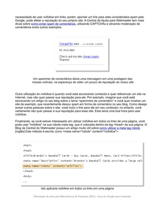 necessidade de usar nofollow em links; porém, apontar um link para sites considerados spam pelo
Google, pode afetar a reputação do seu próprio site. A Central de Ajuda para Webmaster tem mais
dicas sobre como evitar spam de comentários, utilizando CAPTCHAs e ativando moderação de
comentários entre outros exemplos.




             Um spammer de comentários deixa uma mensagem em uma postagem das
            nossas notícias, na esperança de obter um pouco da reputação do nosso site



Outra utilização do nofollow é quando você está escrevendo conteúdo e quer referenciar um site na
Internet, mas não quer passar sua reputação para ele. Por exemplo, imagine que você está
escrevendo um artigo no seu blog sobre o tema “spammers de comentário” e você quer mostrar um
site de exemplo, que recentemente deixou spam em forma de comentário no seu blog. Como deseja
avisar outras pessoas sobre o site, você inclui o link para ele em seu conteúdo; no entanto, você
certamente não quer passar a sua reputação para esse site. Esta seria uma boa hora para usar
nofollow.

Finalmente, se você estiver interessado em utilizar nofollow em todos os links de uma página, você
pode usar "nofollow" na sua robots meta tag, que é colocada dentro da tag <head> da sua página. O
Blog da Central do Webmaster possui um artigo muito útil sobre como utilizar a meta tag robots
[inglês] Este método é escrito como <meta name="robots" content="nofollow">.




                   Isto aplicaria nofollow em todos os links em uma página

             Otimização de sites para Mecanismos de Pesquisa (SEO) - Guia do Google para Iniciantes
 