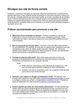 Divulgue seu site da forma correta
Enquanto a maioria dos links para seu site serão adquiridos gradualmente, à medida que as
pessoas descubram o seu conteúdo através de pesquisa ou de outras maneiras e criarem um
link para ele, o Google entende que você queira mostrar ao mundo o resultado de seu trabalho
árduo. Promover eficientemente seu novo conteúdo levará a uma descoberta mais rápida por
aqueles que estejam interessados no mesmo tema. Como na maioria dos pontos abordados
neste documento, considerar estas recomendações a um extremo pode realmente prejudicar a
reputação de seu site.


Práticas recomendadas para promover o seu site

   ●   Blog sobre novos conteúdos ou serviços – Publicar novidades no blog de seu
       próprio site é uma boa maneira de anunciar novos conteúdos ou serviços. Outros
       webmasters que leiam o seu blog ou subscrevam a sua feed RSS poderão promover
       suas novidades.


   ●   Não se esqueça da promocção offline – Promover o seu site offline pode também
       ser recompensador. Por exemplo, se você tiver um negócio local, certifique-se sua URL
       está listada no seu cartão de visitaa, papéis timbrados, cartazes, etc. Você pode
       também enviar boletins informativos aos clientes através do correio, com informações
       sobre novos produtos e conteúdos de seu website.


   ●   Conheça os sites de mídia social - Sites mídia social construída em torno da
       interação e compartilhamento dos usuários torna mais fácil a grupos de pessoas
       interessadas corresponder-se com conteúdo relevante.
              Evite:
                  ●    tentar promover cada pequena nova alteração de conteúdo que você
                       faça; promova apenas grandes mudanças ou fatos interessantes.
                  ●    envolver o seu site em programas onde o seu conteúdo é artificialmente
                       promovido ao topo desses serviços


   ●   Adicione o seu negócio no Google Local Business Center - Se você tem uma
       empresa local, adicionar a sua informação no Centro de Negócios do Google vai ajudá-
       lo a chegar a clientes que utilizem o Google Maps e a pesquisa na web. A Central de
       Ajuda do Webmaster tem mais dicas para promover a sua empresa local.


   ●   Alcance aqueles que estão em comunidades relacionadas – É muito provável que
       existam sites que cobrem áreas temáticas semelhantes às suas. Comunicar-se com
       esses sites é geralmente benéfico. Temas da atualidade que apareçam em seu nicho
       ou na comunidade podem desencadear novas idéias para conteúdo ou a criação de
       uma boa comunidade de recursos.

             Otimização de sites para Mecanismos de Pesquisa (SEO) - Guia do Google para Iniciantes
 