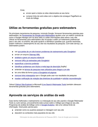 Evite:
                  ●    enviar spam a todos os sites relacionados ao seu tema
                  ●    comprar links de outro sites com o objetivo de conseguir PageRank ao
                       invés de tráfego




Utilize as ferramentas gratuitas para webmasters
Os principais mecanismos de pesquisa, incluindo Google, fornecem ferramentas gratuitas para
webmasters. As Ferramentas do Google para Webmasters ajudam a ter um melhor controle de
como o Google interage com os seus sites e a obter informações úteis sobre o seu site.
Utilizar as ferramentas para webmasters não irá ajudar a obter um tratamento preferencial
para o seu site; no entanto, ele pode ajudá-lo a identificar questões que, quando resolvidas,
podem melhorar o desempenho do seu site nos resultados da pesquisa. Com este serviço, os
webmasters podem:


   ●   ver que partes de um site tiveram problemas de rastreamento pelo Googlebot
   ●   enviar um arquivo Sitemap XML
   ●   analisar e gerar um arquivo robots.txt
   ●   remover URLs já rastreadas pelo Googlebot
   ●   especificar o domínio preferido
   ●   identificar problemas com títulos e meta tags de descrição [inglês]
   ●   entender os termos de pesquisa mais utilizados para chegar a um site
   ●   ter uma idéia da forma como o Googlebot vê páginas
   ●   remover links indesejados que o Google pode usar nos resultados de pesquisa
   ●   receber notificação de violação das diretrizes de qualidade e solicitar reconsideração


Yahoo! (Yahoo! Site Explorer) e Microsoft (Live Search Webmaster Tools) também oferecem
ferramentas gratuitas para webmasters.




Aproveite os serviços de análise da web
Caso tenha melhorado o rastreamento e a indexação do seu site usando o Google Webmaster
Tools ou outro serviço, provavelmente está curioso sobre o tráfego que chega ao seu site.
Programas de análise de tráfego como o Google Analytics são uma valiosa fonte de
informação. Você pode usá-los para:
   ●   entender como os usuários acessam e interagem com seu site
   ●   descobrir os conteúdos mais populares do seu site

             Otimização de sites para Mecanismos de Pesquisa (SEO) - Guia do Google para Iniciantes
 