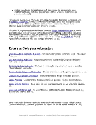 ●   medir o impacto das otimizações que você fizer em seu site (por exemplo, após
       modificar os títulos e meta tags de descrição, o tráfego vindo dos mecanismos de
       pesquisa melhorou?)


Para usuários avançados, a informação fornecida por um pacote de análise, combinados com
os dados de seu servidor [inglês] podem fornecer informações ainda mais abrangentes sobre
como os visitantes estão interagindo com os seus documentos (como palavras-chave
adicionais que poderiam ser usadas para encontrar seu site).

Por último, o Google oferece uma ferramenta chamada Google Website Optimizer que permite
que você execute testes e veja qual o efeito de pequenas modificações de modo a produzir as
melhores taxas de conversão. Isto, em combinação com o Google Analytics e as Ferramentas
do Google para Webmasters (consulte nosso vídeo sobre o uso do "Google Trifecta" [inglês]),
representam um poderoso meio para começar a melhorar seu site.




Recursos úteis para webmasters
Grupo de Ajuda do webmaster do Google - Tem alguma pergunta ou comentário sobre o nosso guia?
Avise-nos.

Blog da Central do Webmaster – Artigos freqüentemente atualizado por Googlers sobre como
melhorar o seu site.

Central de Ajuda do Webmaster – Cheio de documentação em profundidade sobre as questões
relacionadas com webmaster.

Ferramentas do Google para Webmasters – Otimizar a forma como o Google interage com o seu site.

Diretrizes do Google para Webmaster – Diretrizes técnicas de design, conteúdo e qualidade.

Google Analytics – Localizar a fonte dos seus visitantes, o que estão vendo, e aferir mudanças.

Google Website Optimizer – Faça testes em suas páginas para ver o que vai funcionar e o que não
vai.

Dicas para contratar um SEO – Se você não quiser fazê-lo sozinho, estas dicas devem ajudá-lo a
escolher uma empresa de SEO.




Salvo se anuncie o contrario, o conteúdo deste documento encontra-se sob a licença Creative
Commons Attribution 3.0 License. (Traduzido por Pedro Dias (PT-Pt) e Ariel Lambrecht (PT-Br))




             Otimização de sites para Mecanismos de Pesquisa (SEO) - Guia do Google para Iniciantes
 