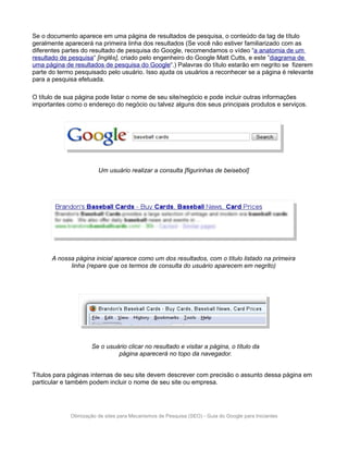 Se o documento aparece em uma página de resultados de pesquisa, o conteúdo da tag de título
geralmente aparecerá na primeira linha dos resultados (Se você não estiver familiarizado com as
diferentes partes do resultado de pesquisa do Google, recomendamos o vídeo “a anatomia de um
resultado de pesquisa“ [inglês], criado pelo engenheiro do Google Matt Cutts, e este ”diagrama de
uma página de resultados de pesquisa do Google“.) Palavras do título estarão em negrito se fizerem
parte do termo pesquisado pelo usuário. Isso ajuda os usuários a reconhecer se a página é relevante
para a pesquisa efetuada.

O título de sua página pode listar o nome de seu site/negócio e pode incluir outras informações
importantes como o endereço do negócio ou talvez alguns dos seus principais produtos e serviços.




                        Um usuário realizar a consulta [figurinhas de beisebol]




      A nossa página inicial aparece como um dos resultados, com o título listado na primeira
            linha (repare que os termos de consulta do usuário aparecem em negrito)




                     Se o usuário clicar no resultado e visitar a página, o título da
                              página aparecerá no topo da navegador.


Títulos para páginas internas de seu site devem descrever com precisão o assunto dessa página em
particular e também podem incluir o nome de seu site ou empresa.




             Otimização de sites para Mecanismos de Pesquisa (SEO) - Guia do Google para Iniciantes
 