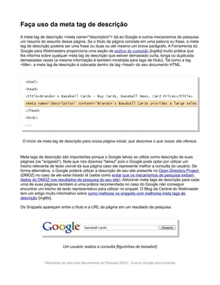 Faça uso da meta tag de descrição
A meta tag de descrição <meta name="description"> dá ao Google e outros mecanismos de pesquisa
um resumo do assunto dessa página. Se o título da página consiste em uma palavra ou frase, a meta
tag de descrição poderia ser uma frase ou duas ou até mesmo um breve parágrafo. A Ferramenta do
Google para Webmasters proporciona uma seção de análise de conteúdo [inglês] muito prática que
lhe informa sobre qualquer meta tag de descrição que estiver demasiado curta, longa ou duplicada
demasiadas vezes (a mesma informação é também mostrada para tags de título). Tal como a tag
<title>, a meta tag de descrição é colocada dentro da tag <head> do seu documento HTML.




 O início da meta tag de descrição para nossa página inicial, que descreve o que nosso site oferece.


Meta tags de descrição são importantes porque o Google talvez as utilize como descrição de suas
páginas (os "snippets"). Note que nós dizemos "talvez" pois o Google pode optar por utilizar um
trecho relevante de texto visível da sua página caso ele represente melhor a consulta do usuário. De
forma alternativa, o Google poderá utilizar a descrição de seu site presente no Open Directory Project
(DMOZ) no caso de ele estar listado lá (saiba como evitar que os mecanismos de pesquisa exibam
dados do DMOZ nos resultados de pesquisa do seu site). Adicionar meta tags de descrição para cada
uma de suas páginas também é uma prática recomendada no caso do Google não conseguir
encontrar um trecho de texto representativo para utilizar no snippet. O Blog da Central do Webmaster
tem um artigo muito informativo sobre como melhorar os snippets com melhores meta tags de
descrição [inglês].

Os Snippets apareçam entre o título e a URL da página em um resultado de pesquisa.




                         Um usuário realiza a consulta [figurinhas de beisebol]



             Otimização de sites para Mecanismos de Pesquisa (SEO) - Guia do Google para Iniciantes
 