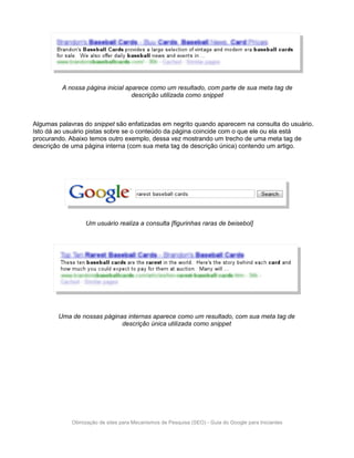 A nossa página inicial aparece como um resultado, com parte de sua meta tag de
                                  descrição utilizada como snippet



Algumas palavras do snippet são enfatizadas em negrito quando aparecem na consulta do usuário.
Isto dá ao usuário pistas sobre se o conteúdo da página coincide com o que ele ou ela está
procurando. Abaixo temos outro exemplo, dessa vez mostrando um trecho de uma meta tag de
descrição de uma página interna (com sua meta tag de descrição única) contendo um artigo.




                  Um usuário realiza a consulta [figurinhas raras de beisebol]




        Uma de nossas páginas internas aparece como um resultado, com sua meta tag de
                            descrição única utilizada como snippet




             Otimização de sites para Mecanismos de Pesquisa (SEO) - Guia do Google para Iniciantes
 