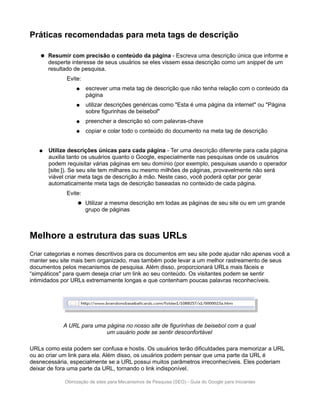 Práticas recomendadas para meta tags de descrição

       Resumir com precisão o conteúdo da página - Escreva uma descrição única que informe e
        desperte interesse de seus usuários se eles vissem essa descrição como um snippet de um
        resultado de pesquisa.
              Evite:
                   ●   escrever uma meta tag de descrição que não tenha relação com o conteúdo da
                       página
                   ●   utilizar descrições genéricas como "Esta é uma página da internet" ou "Página
                       sobre figurinhas de beisebol"
                   ●   preencher a descrição só com palavras-chave
                   ●   copiar e colar todo o conteúdo do documento na meta tag de descrição


   ●    Utilize descrições únicas para cada página - Ter uma descrição diferente para cada página
        auxilia tanto os usuários quanto o Google, especialmente nas pesquisas onde os usuários
        podem requisitar várias páginas em seu domínio (por exemplo, pesquisas usando o operador
        [site:]). Se seu site tem milhares ou mesmo milhões de páginas, provavelmente não será
        viável criar meta tags de descrição à mão. Neste caso, você poderá optar por gerar
        automaticamente meta tags de descrição baseadas no conteúdo de cada página.
              Evite:
                      Utilizar a mesma descrição em todas as páginas de seu site ou em um grande
                       grupo de páginas



Melhore a estrutura das suas URLs
Criar categorias e nomes descritivos para os documentos em seu site pode ajudar não apenas você a
manter seu site mais bem organizado, mas também pode levar a um melhor rastreamento de seus
documentos pelos mecanismos de pesquisa. Além disso, proporcionará URLs mais fáceis e
“simpáticos" para quem deseja criar um link ao seu conteúdo. Os visitantes podem se sentir
intimidados por URLs extremamente longas e que contenham poucas palavras reconhecíveis.




             A URL para uma página no nosso site de figurinhas de beisebol com a qual
                            um usuário pode se sentir desconfortável

URLs como esta podem ser confusa e hostis. Os usuários terão dificuldades para memorizar a URL
ou ao criar um link para ela. Além disso, os usuários podem pensar que uma parte da URL é
desnecessária, especialmente se a URL possui muitos parâmetros irreconhecíveis. Eles poderiam
deixar de fora uma parte da URL, tornando o link indisponível.

              Otimização de sites para Mecanismos de Pesquisa (SEO) - Guia do Google para Iniciantes
 