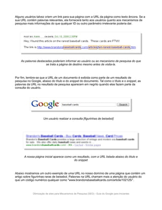 Alguns usuários talvez criem um link para sua página com a URL da página como texto âncora. Se a
sua URL contém palavras relevantes, ela fornecerá tanto aos usuários quanto aos mecanismos de
pesquisa mais informações do que qualquer ID ou outro parâmetro irrelevante poderia dar.




    As palavras destacadas poderiam informar ao usuário ou ao mecanismo de pesquisa do que
                      se trata a página de destino mesmo antes de visita-la.



Por fim, lembre-se que a URL de um documento é exibida como parte de um resultado de
pesquisa no Google, abaixo do título e do snippet do documento. Tal como o título e o snippet, as
palavras da URL no resultado de pesquisa aparecem em negrito quando elas fazem parte da
consulta do usuário.




                      Um usuário realizar a consulta [figurinhas de beisebol]




       A nossa página inicial aparece como um resultado, com a URL listada abaixo do título e
                                            do snippet



Abaixo mostramos um outro exemplo de uma URL no nosso domínio de uma página que contém um
artigo sobre figurinhas raras de beisebol. Palavras na URL chamam mais a atenção do usuário do
que um código numérico qualquer como "www.brandonsbaseballcards.com/article/102125/”.



             Otimização de sites para Mecanismos de Pesquisa (SEO) - Guia do Google para Iniciantes
 