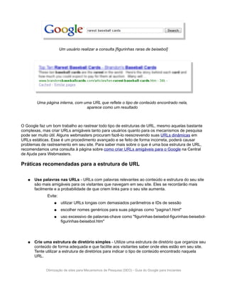Um usuário realizar a consulta [figurinhas raras de beisebol]




        Uma página interna, com uma URL que reflete o tipo de conteúdo encontrado nela,
                                 aparece como um resultado



O Google faz um bom trabalho ao rastrear todo tipo de estruturas de URL, mesmo aquelas bastante
complexas, mas criar URLs amigáveis tanto para usuários quanto para os mecanismos de pesquisa
pode ser muito útil. Alguns webmasters procuram fazê-lo reescrevendo suas URLs dinâmicas em
URLs estáticas. Esse é um procedimento avançado e se feito de forma incorreta, poderá causar
problemas de rastreamento em seu site. Para saber mais sobre o que é uma boa estrutura de URL,
recomendamos uma consulta à página sobre como criar URLs amigáveis para o Google na Central
de Ajuda para Webmasters.

Práticas recomendadas para a estrutura de URL

   ●   Use palavras nas URLs - URLs com palavras relevantes ao conteúdo e estrutura do seu site
       são mais amigáveis para os visitantes que navegam em seu site. Eles se recordarão mais
       facilmente e a probabilidade de que criem links para o seu site aumenta.
              Evite:
                  ●    utilizar URLs longas com demasiados parâmetros e IDs de sessão
                  ●    escolher nomes genéricos para suas páginas como "pagina1.html"
                  ●    uso excessivo de palavras-chave como "figurinhas-beisebol-figurinhas-beisebol-
                       figurinhas-beisebol.htm"




   ●   Crie uma estrutura de diretório simples - Utilize uma estrutura de diretório que organize seu
       conteúdo de forma adequada e que facilite aos visitantes saber onde eles estão em seu site.
       Tente utilizar a estrutura de diretórios para indicar o tipo de conteúdo encontrado naquela
       URL.


             Otimização de sites para Mecanismos de Pesquisa (SEO) - Guia do Google para Iniciantes
 