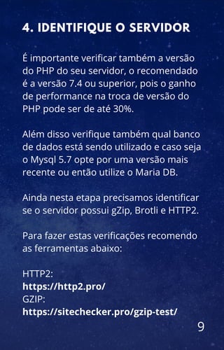 É importante verificar também a versão
do PHP do seu servidor, o recomendado
é a versão 7.4 ou superior, pois o ganho
de performance na troca de versão do
PHP pode ser de até 30%.
Além disso verifique também qual banco
de dados está sendo utilizado e caso seja
o Mysql 5.7 opte por uma versão mais
recente ou então utilize o Maria DB.
Ainda nesta etapa precisamos identificar
se o servidor possui gZip, Brotli e HTTP2.
Para fazer estas verificações recomendo
as ferramentas abaixo:
HTTP2:
https://http2.pro/
GZIP:
https://sitechecker.pro/gzip-test/
4. IDENTIFIQUE O SERVIDOR
9
 
