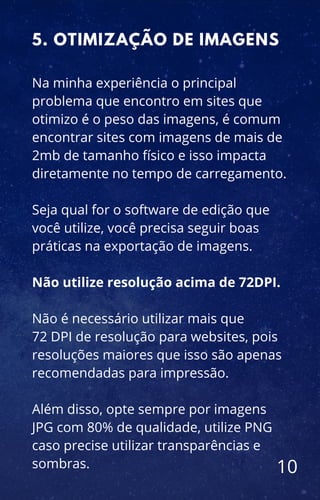 Na minha experiência o principal
problema que encontro em sites que
otimizo é o peso das imagens, é comum
encontrar sites com imagens de mais de
2mb de tamanho físico e isso impacta
diretamente no tempo de carregamento.
Seja qual for o software de edição que
você utilize, você precisa seguir boas
práticas na exportação de imagens.
Não utilize resolução acima de 72DPI.
Não é necessário utilizar mais que
72 DPI de resolução para websites, pois
resoluções maiores que isso são apenas
recomendadas para impressão.
Além disso, opte sempre por imagens
JPG com 80% de qualidade, utilize PNG
caso precise utilizar transparências e
sombras.
5. OTIMIZAÇÃO DE IMAGENS
10
 