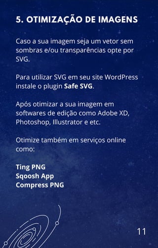 Caso a sua imagem seja um vetor sem
sombras e/ou transparências opte por
SVG.
Para utilizar SVG em seu site WordPress
instale o plugin Safe SVG.
Após otimizar a sua imagem em
softwares de edição como Adobe XD,
Photoshop, Illustrator e etc.
Otimize também em serviços online
como:
Ting PNG
Sqoosh App
Compress PNG
5. OTIMIZAÇÃO DE IMAGENS
11
 