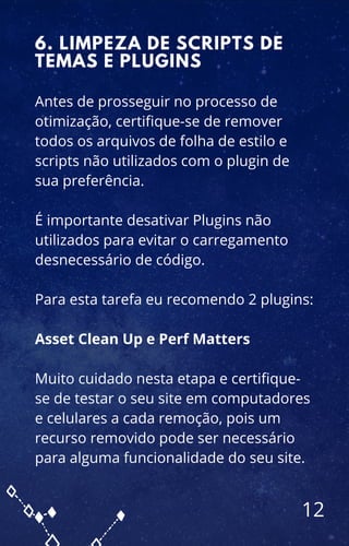 Antes de prosseguir no processo de
otimização, certifique-se de remover
todos os arquivos de folha de estilo e
scripts não utilizados com o plugin de
sua preferência.
É importante desativar Plugins não
utilizados para evitar o carregamento
desnecessário de código.
Para esta tarefa eu recomendo 2 plugins:
Asset Clean Up e Perf Matters
Muito cuidado nesta etapa e certifique-
se de testar o seu site em computadores
e celulares a cada remoção, pois um
recurso removido pode ser necessário
para alguma funcionalidade do seu site.
6. LIMPEZA DE SCRIPTS DE
TEMAS E PLUGINS
12
 