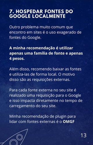 Outro problema muito comum que
encontro em sites é o uso exagerado de
fontes do Google.
A minha recomendação é utilizar
apenas uma família de fonte e apenas
4 pesos.
Além disso, recomendo baixar as fontes
e utiliza-las de forma local. O motivo
disso são as requisições externas.
Para cada fonte externa no seu site é
realizado uma requisição para o Google
e isso impacta diretamente no tempo de
carregamento do seu site.
Minha recomendação de plugin para
lidar com fontes externas é o OMGF
7. HOSPEDAR FONTES DO
GOOGLE LOCALMENTE
13
 