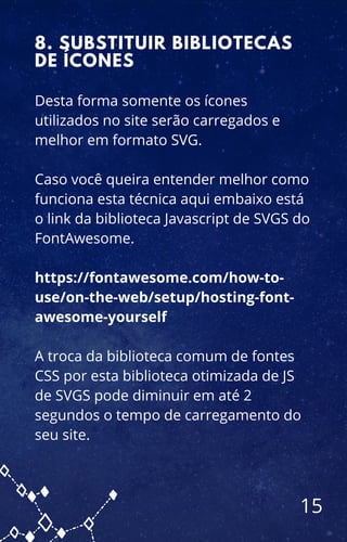 Desta forma somente os ícones
utilizados no site serão carregados e
melhor em formato SVG.
Caso você queira entender melhor como
funciona esta técnica aqui embaixo está
o link da biblioteca Javascript de SVGS do
FontAwesome.
https://fontawesome.com/how-to-
use/on-the-web/setup/hosting-font-
awesome-yourself
A troca da biblioteca comum de fontes
CSS por esta biblioteca otimizada de JS
de SVGS pode diminuir em até 2
segundos o tempo de carregamento do
seu site.
8. SUBSTITUIR BIBLIOTECAS
DE ÍCONES
15
 