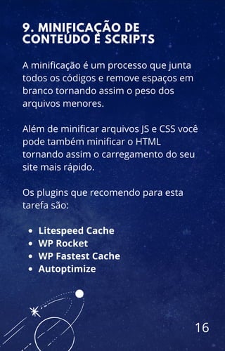 Litespeed Cache
WP Rocket
WP Fastest Cache
Autoptimize
A minificação é um processo que junta
todos os códigos e remove espaços em
branco tornando assim o peso dos
arquivos menores.
Além de minificar arquivos JS e CSS você
pode também minificar o HTML
tornando assim o carregamento do seu
site mais rápido.
Os plugins que recomendo para esta
tarefa são:
9. MINIFICAÇÃO DE
CONTEÚDO E SCRIPTS
16
 