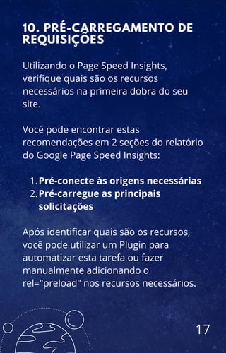 Pré-conecte às origens necessárias
Pré-carregue as principais
solicitações
Utilizando o Page Speed Insights,
verifique quais são os recursos
necessários na primeira dobra do seu
site.
Você pode encontrar estas
recomendações em 2 seções do relatório
do Google Page Speed Insights:
1.
2.
Após identificar quais são os recursos,
você pode utilizar um Plugin para
automatizar esta tarefa ou fazer
manualmente adicionando o
rel="preload" nos recursos necessários.
10. PRÉ-CARREGAMENTO DE
REQUISIÇÕES
17
 