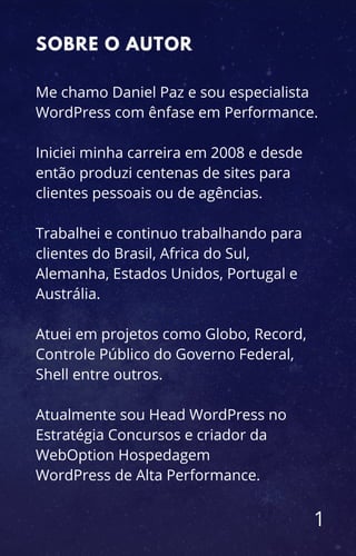 Me chamo Daniel Paz e sou especialista
WordPress com ênfase em Performance.
Iniciei minha carreira em 2008 e desde
então produzi centenas de sites para
clientes pessoais ou de agências.
Trabalhei e continuo trabalhando para
clientes do Brasil, Africa do Sul,
Alemanha, Estados Unidos, Portugal e
Austrália.
Atuei em projetos como Globo, Record,
Controle Público do Governo Federal,
Shell entre outros.
Atualmente sou Head WordPress no
Estratégia Concursos e criador da
WebOption Hospedagem
WordPress de Alta Performance.
1
SOBRE O AUTOR
 