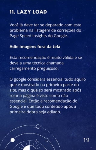 Você já deve ter se deparado com este
problema na listagem de correções do
Page Speed Insights do Google.
Adie imagens fora da tela
Esta recomendação é muito válida e se
deve a uma técnica chamada
carregamento preguiçoso.
O google considera essencial tudo aquilo
que é mostrado na primeira parte do
site, mas o que só será mostrado após
rolar a página é visto como não
essencial. Então a recomendação do
Google é que todo conteúdo após a
primeira dobra seja adiado.
11. LAZY LOAD
19
 