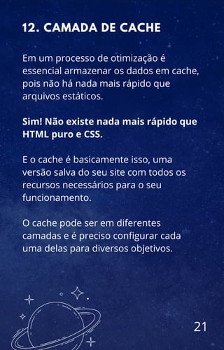 Em um processo de otimização é
essencial armazenar os dados em cache,
pois não há nada mais rápido que
arquivos estáticos.
Sim! Não existe nada mais rápido que
HTML puro e CSS.
E o cache é basicamente isso, uma
versão salva do seu site com todos os
recursos necessários para o seu
funcionamento.
O cache pode ser em diferentes
camadas e é preciso configurar cada
uma delas para diversos objetivos.
12. CAMADA DE CACHE
21
 