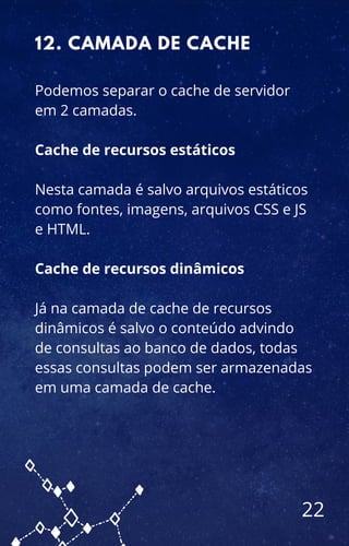 Podemos separar o cache de servidor
em 2 camadas.
Cache de recursos estáticos
Nesta camada é salvo arquivos estáticos
como fontes, imagens, arquivos CSS e JS
e HTML.
Cache de recursos dinâmicos
Já na camada de cache de recursos
dinâmicos é salvo o conteúdo advindo
de consultas ao banco de dados, todas
essas consultas podem ser armazenadas
em uma camada de cache.
12. CAMADA DE CACHE
22
 