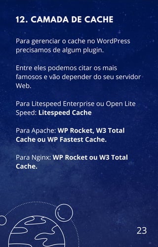 Para gerenciar o cache no WordPress
precisamos de algum plugin.
Entre eles podemos citar os mais
famosos e vão depender do seu servidor
Web.
Para Litespeed Enterprise ou Open Lite
Speed: Litespeed Cache
Para Apache: WP Rocket, W3 Total
Cache ou WP Fastest Cache.
Para Nginx: WP Rocket ou W3 Total
Cache.
12. CAMADA DE CACHE
23
 