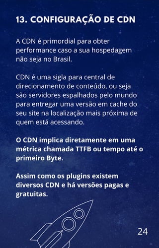 A CDN é primordial para obter
performance caso a sua hospedagem
não seja no Brasil.
CDN é uma sigla para central de
direcionamento de conteúdo, ou seja
são servidores espalhados pelo mundo
para entregar uma versão em cache do
seu site na localização mais próxima de
quem está acessando.
O CDN implica diretamente em uma
métrica chamada TTFB ou tempo até o
primeiro Byte.
Assim como os plugins existem
diversos CDN e há versões pagas e
gratuitas.
13. CONFIGURAÇÃO DE CDN
24
 