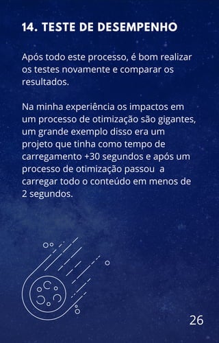 Após todo este processo, é bom realizar
os testes novamente e comparar os
resultados.
Na minha experiência os impactos em
um processo de otimização são gigantes,
um grande exemplo disso era um
projeto que tinha como tempo de
carregamento +30 segundos e após um
processo de otimização passou a
carregar todo o conteúdo em menos de
2 segundos.
14. TESTE DE DESEMPENHO
26
 