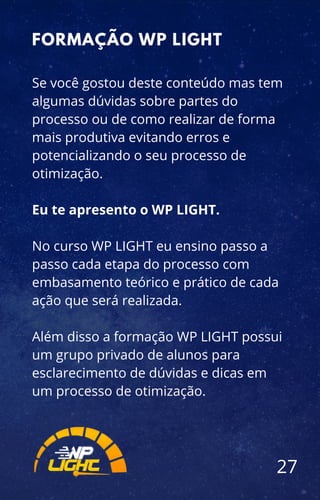 Se você gostou deste conteúdo mas tem
algumas dúvidas sobre partes do
processo ou de como realizar de forma
mais produtiva evitando erros e
potencializando o seu processo de
otimização.
Eu te apresento o WP LIGHT.
No curso WP LIGHT eu ensino passo a
passo cada etapa do processo com
embasamento teórico e prático de cada
ação que será realizada.
Além disso a formação WP LIGHT possui
um grupo privado de alunos para
esclarecimento de dúvidas e dicas em
um processo de otimização.
FORMAÇÃO WP LIGHT
27
 