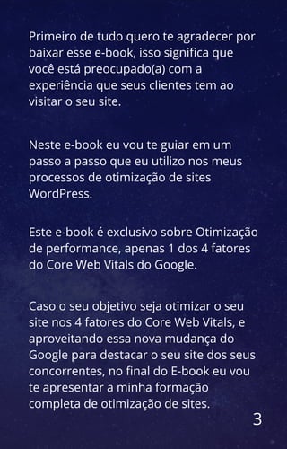 3
Primeiro de tudo quero te agradecer por
baixar esse e-book, isso significa que
você está preocupado(a) com a
experiência que seus clientes tem ao
visitar o seu site.
Neste e-book eu vou te guiar em um
passo a passo que eu utilizo nos meus
processos de otimização de sites
WordPress.
Este e-book é exclusivo sobre Otimização
de performance, apenas 1 dos 4 fatores
do Core Web Vitals do Google.
Caso o seu objetivo seja otimizar o seu
site nos 4 fatores do Core Web Vitals, e
aproveitando essa nova mudança do
Google para destacar o seu site dos seus
concorrentes, no final do E-book eu vou
te apresentar a minha formação
completa de otimização de sites.
 
