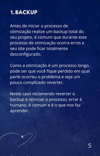 5
BACKUP
1.
Antes de iniciar o processo de
otimização realize um backup total do
seu projeto, é comum que durante este
processo de otimização ocorra erros e
seu site pode ficar totalmente
desconfigurado.
Como a otimização é um processo longo,
pode ser que você fique perdido em qual
parte ocorreu o problema e seja um
pouco complicado reverter.
Neste caso recomendo reverter o
backup e reiniciar o processo, errar é
humano, é comum e é o que nos faz
aprender.
 