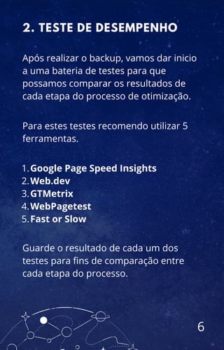 2. TESTE DE DESEMPENHO
Após realizar o backup, vamos dar inicio
a uma bateria de testes para que
possamos comparar os resultados de
cada etapa do processo de otimização.
Para estes testes recomendo utilizar 5
ferramentas.
Google Page Speed Insights
Web.dev
GTMetrix
WebPagetest
Fast or Slow
1.
2.
3.
4.
5.
Guarde o resultado de cada um dos
testes para fins de comparação entre
cada etapa do processo.
6
 