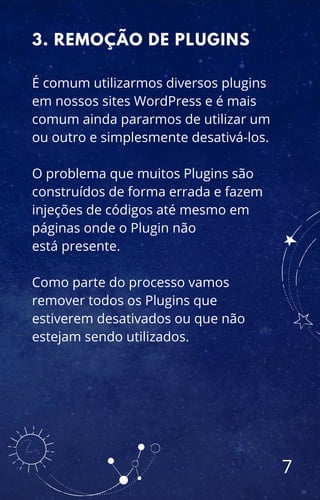 É comum utilizarmos diversos plugins
em nossos sites WordPress e é mais
comum ainda pararmos de utilizar um
ou outro e simplesmente desativá-los.
O problema que muitos Plugins são
construídos de forma errada e fazem
injeções de códigos até mesmo em
páginas onde o Plugin não
está presente.
Como parte do processo vamos
remover todos os Plugins que
estiverem desativados ou que não
estejam sendo utilizados.
3. REMOÇÃO DE PLUGINS
7
 