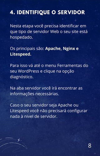 Nesta etapa você precisa identificar em
que tipo de servidor Web o seu site está
hospedado.
Os principais são: Apache, Nginx e
Litespeed.
Para isso vá até o menu Ferramentas do
seu WordPress e clique na opção
diagnóstico.
Na aba servidor você irá encontrar as
informações necessárias.
Caso o seu servidor seja Apache ou
Litespeed você não precisará configurar
nada à nivel de servidor.
4. IDENTIFIQUE O SERVIDOR
8
 