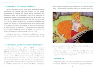 TDAH: GUÍA BREVE PARA PADRES                                                                                    Asociación Elisabeth d’Ornano para el trastorno del déficit de atención e hiperactividad



     »» FAVORECER EL DESARROLLO INDIVIDUAL                                            logren disimular estos defectos que suelen resultar tan evidentes para los
                                                                                      demás, y puedan explotar otros rasgos con los que mostrarse mucho más
         Los niños hiperactivos no son niños típicos, adaptables a cualquier
     circunstancia, con capacidad para hacer cualquier cosa que quieran:
     probablemente no se sentirán bien llevando una vida contemplativa, muy
     sedentaria o pasiva. Hay que permitirles crecer por el camino que les
     corresponde, avanzar, ser ellos mismos y no un clon de sus padres o un
     reflejo de los que sus padres soñaron que el niño sería o, lo que es peor,
     de lo que ellos mismos quisieron ser y no pudieron. La capacidad para
     sentirse bien (del niño en su crecimiento y como adulto) dependerá más
     de su equilibrio personal, de la posibilidad de desarrollar sus potenciales,
     de regular/controlar sus emociones y comportamiento y de relacionarse
     con los demás positivamente; más que de cualquier otro logro. No se ha
     demostrado que el éxito académico prediga el éxito en la vida.

       El niño podrá desarrollarse y afrontar mejor sus dificultades si siente el
     amor incondicional de sus padres, si se siente querido y entendido en todo
     momento.



     »» ENTENDER LO QUE LE PASA AL NIÑO HIPERACTIVO
                                                                                      adecuados (por ejemplo bondad, sensibilidad, pasión, creatividad…) y por
        El niño, niña, adolescente o adulto con TDAH no se comporta                   los que pueden encontrar su sitio en la vida.
     voluntariamente de forma inadaptada, sino que por culpa de esa condición
                                                                                        No habría que empeñarse en que el niño deje de ser hiperactivo (o sea
     (TDAH), sus habilidades de atención están más limitadas que en la mayoría
                                                                                      menos alto o más rubio) sino lograr que, a pesar de ello, aprenda, madure y
     de las personas, les cuesta más esperar su turno y no precipitarse, les cuesta
                                                                                      consiga ser un adulto competente y satisfecho.
     razonar, les es muy difícil no estar en continuo movimiento. Sin embargo,
     a pesar de la hiperactividad, el cuerpo y en concreto el sistema nervioso
                                                                                      »» PEDIR AYUDA
     son tremendamente plásticos, mucho más de lo que nos imaginamos, y si
     a esa plasticidad le sumamos el efecto de la personalidad, hay mucho que           En primer lugar, para tener claro por qué puede estar teniendo problemas
     se puede hacer para favorecer a las personas con TDAH y conseguir que            que la mayoría de los niños de su entorno no tiene, parece recomendable:

                                          6                                                                                     7
 