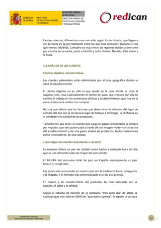 12
ELABORACIÓN Y VENTA DE
PRODUCTOS DE PANADERÍA Y PASTELERÍA
Existen, además, diferencias muy marcadas según los territorios, que llegan a
ser de hasta 25 kg por habitante entre los que más consumen (Asturias) y los
que menos (Madrid). Cantabria se sitúa entre las regiones donde se consume
por encima de la media, junto a Castilla y León, Galicia, Navarra, País Vasco y
la Rioja.
3.2.ANÁLISIS DE LOS CLIENTES
Clientes objetivo. Características.
Los clientes potenciales están delimitados por el área geográfica donde se
sitúa el establecimiento.
El cliente objetivo no es sólo el que reside en la zona donde se sitúa el
negocio, sino, muy especialmente el cliente de paso, que transita por ella de
camino al trabajo en las numerosas oficinas y establecimientos que hay en la
zona, o bien para realizar sus compras.
No hay que olvidar que los factores que determinan la elección del lugar de
compra del pan son la cercanía al lugar de trabajo o del hogar, la confianza en
el vendedor y la calidad de los productos.
También hay que tener en cuenta que juega un papel considerable la compra
por impulso, que será potenciada a través de una imagen moderna y atractiva
del establecimiento y de una gama amplia de productos, tanto tradicionales
como innovadores, de alta calidad.
¿Qué exigen los clientes al producto o servicio?
La empresa ofrece un pan de calidad recién hecho a cualquier hora del día,
que es una demanda cada vez mayor del consumidor.
El 86.74% del consumo total de pan en España corresponde al pan
fresco y congelado.
Los panes más consumidos en nuestro país son la tradicional barra, la baguette
y la chapata. Y el formato más comercializado es el de 250 gramos.
En cuanto a las características del producto, las más valoradas son la
cocción, el sabor y la calidad.
Según el estudio de opinión de la campaña “Pan cada día” de 2008, la
cualidad que más valoran (56%) es “que esté crujiente”; le siguen la corteza
 